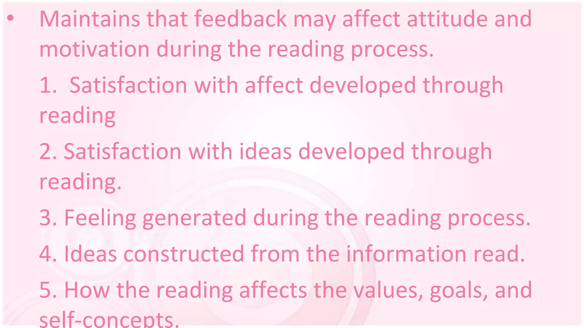 • Maintains that feedback may affect attitude and
motivation during the reading process.
1. Satisfaction with affect developed through
reading
2. Satisfaction with ideas developed through
reading.
3. Feeling generated during the reading process.
4. Ideas constructed from the information read.
5. How the reading affects the values, goals, and
self-concepts.
 