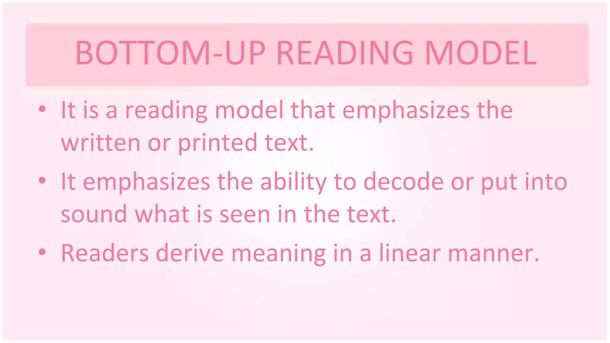 BOTTOM-UP READING MODEL
• It is a reading model that emphasizes the
written or printed text.
• It emphasizes the ability to decode or put into
sound what is seen in the text.
• Readers derive meaning in a linear manner.
 