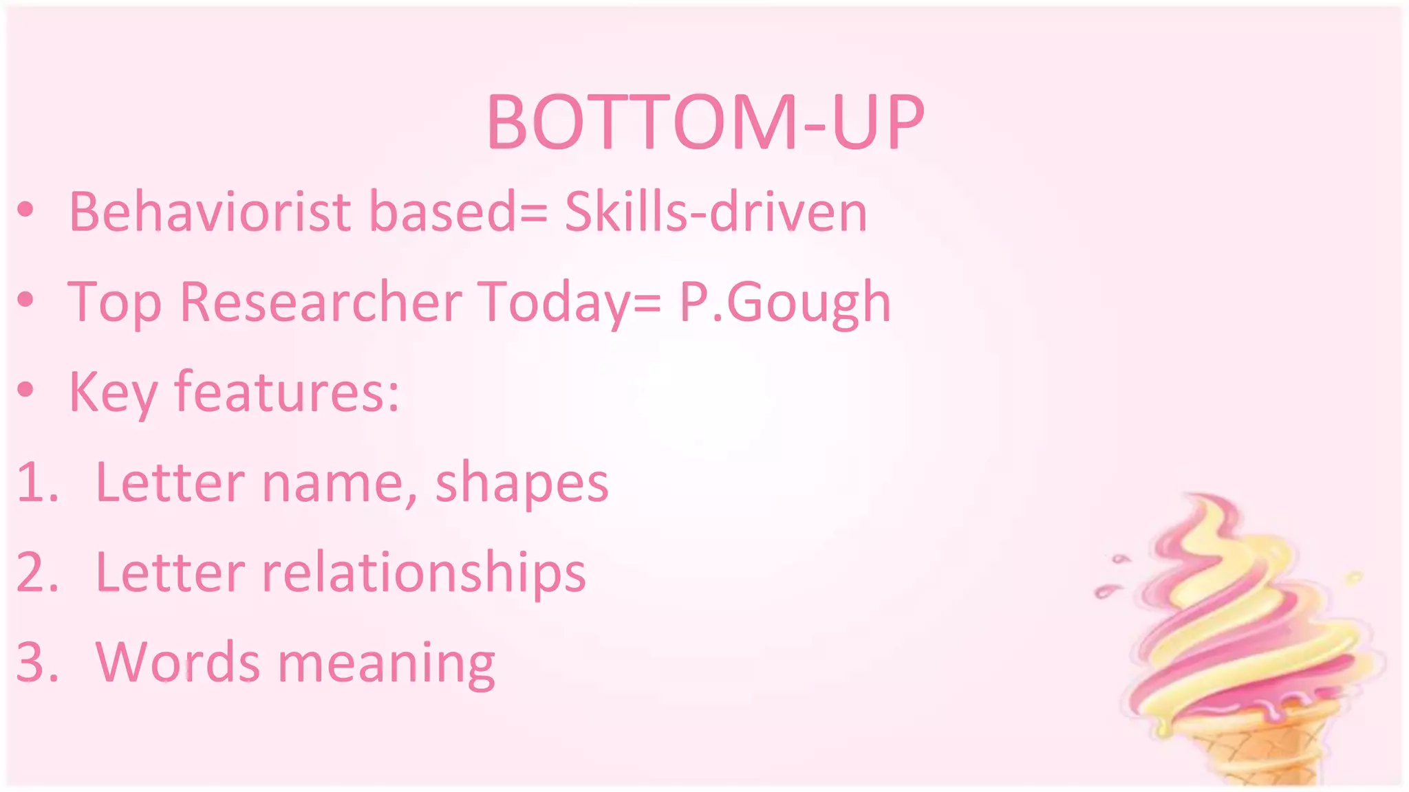 • Behaviorist based= Skills-driven
• Top Researcher Today= P.Gough
• Key features:
1. Letter name, shapes
2. Letter relationships
3. Words meaning
BOTTOM-UP
 