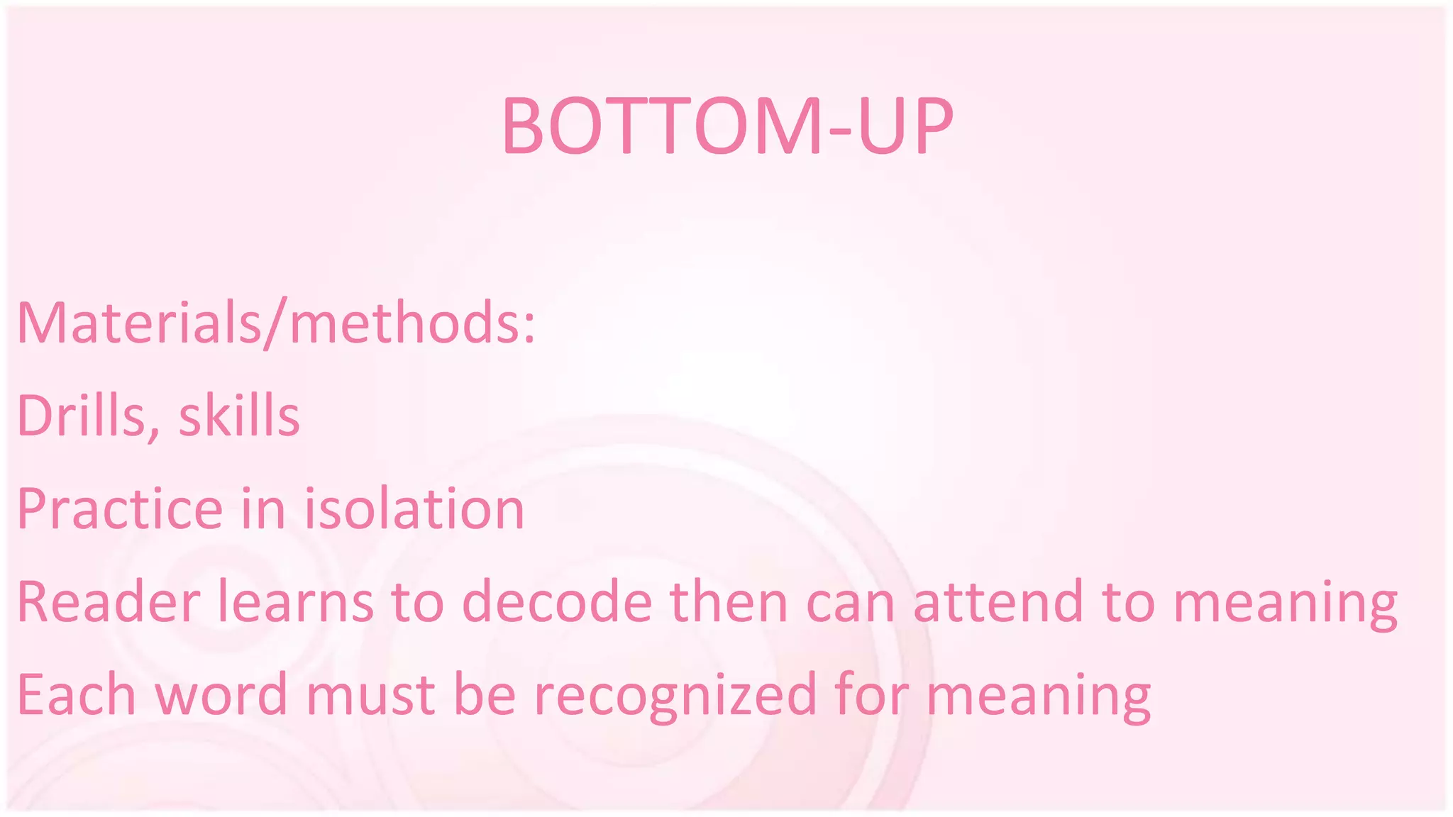 BOTTOM-UP
Materials/methods:
Drills, skills
Practice in isolation
Reader learns to decode then can attend to meaning
Each word must be recognized for meaning
 