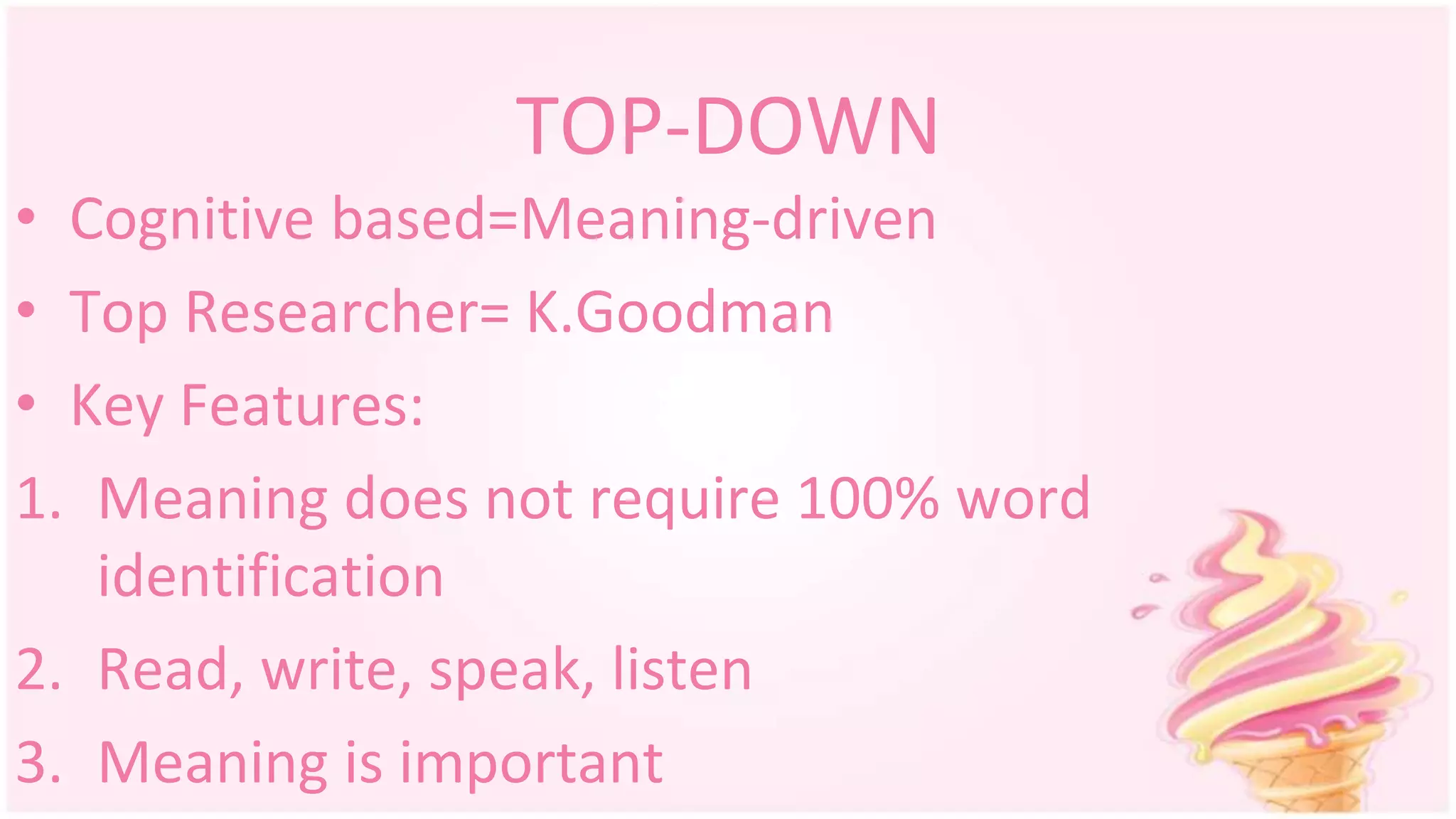 TOP-DOWN
• Cognitive based=Meaning-driven
• Top Researcher= K.Goodman
• Key Features:
1. Meaning does not require 100% word
identification
2. Read, write, speak, listen
3. Meaning is important
 