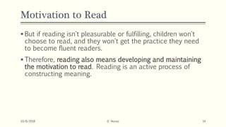 Motivation to Read
 But if reading isn't pleasurable or fulfilling, children won't
choose to read, and they won't get the practice they need
to become fluent readers.
 Therefore, reading also means developing and maintaining
the motivation to read. Reading is an active process of
constructing meaning.
10/8/2018 D. Nunez 14
 