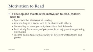 Motivation to Read
 To develop and maintain the motivation to read, children
need to:
 Appreciate the pleasures of reading
 View reading as a social act, to be shared with others
 See reading as an opportunity to explore their interests
 Read widely for a variety of purposes, from enjoyment to gathering
information
 Become comfortable with a variety of different written forms and
genres
10/8/2018 D. Nunez 15
 