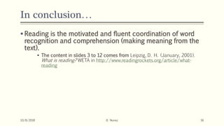 In conclusion…
 Reading is the motivated and fluent coordination of word
recognition and comprehension (making meaning from the
text).
 The content in slides 3 to 12 comes from Leipzig, D. H. (January, 2001).
What is reading? WETA in http://www.readingrockets.org/article/what-
reading
10/8/2018 D. Nunez 16
 