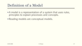 Definition of a Model
 A model is a representation of a system that uses rules,
principles to explain processes and concepts.
 Reading models are conceptual models.
10/8/2018 D. Nunez 17
 