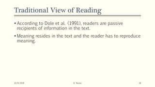 Traditional View of Reading
 According to Dole et al. (1991), readers are passive
recipients of information in the text.
 Meaning resides in the text and the reader has to reproduce
meaning.
10/8/2018 D. Nunez 18
 