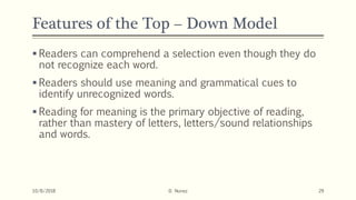 Features of the Top – Down Model
 Readers can comprehend a selection even though they do
not recognize each word.
 Readers should use meaning and grammatical cues to
identify unrecognized words.
 Reading for meaning is the primary objective of reading,
rather than mastery of letters, letters/sound relationships
and words.
10/8/2018 D. Nunez 29
 