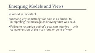 Emerging Models and Views
 Context is important.
 Knowing why something was said is as crucial to
interpreting the message as knowing what was said.
 Failing to recognize author’s goal can interfere with
comprehension of the main idea or point of view.
10/8/2018 D. Nunez 38
 