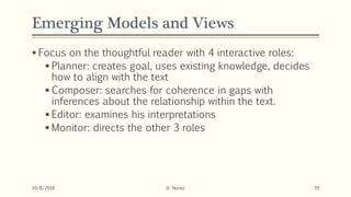 Emerging Models and Views
 Focus on the thoughtful reader with 4 interactive roles:
 Planner: creates goal, uses existing knowledge, decides
how to align with the text
 Composer: searches for coherence in gaps with
inferences about the relationship within the text.
 Editor: examines his interpretations
 Monitor: directs the other 3 roles
10/8/2018 D. Nunez 39
 