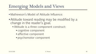 Emerging Models and Views
 Mathewson’s Model of Attitude Influence:
Attitude toward reading may be modified by a
change in the reader’s goal.
 Attitude is a three component construct:
 cognitive component
 affective component
 psychomotor component
10/8/2018 D. Nunez 40
 