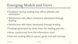 Emerging Models and Views
 Feedback during reading may affect attitude and
motivation:
 Satisfaction with affect/emotions developed through
reading
 Satisfaction with ideas developed through reading
 Feelings generated by ideas from the reading process.
 Ideas constructed from the information read
 How the reading affects values, goals and self-concept
10/8/2018 D. Nunez 42
 