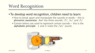 Word Recognition
To develop word recognition, children need to learn:
 How to break apart and manipulate the sounds in words – this is
phonemic awareness: feet has three sounds: /f/, /e/, and /t/.
 Certain letters are used to represent certain sounds – this is the
alphabetic principle: s and h make the /sh/ sound.
10/8/2018 D. Nunez 9
 