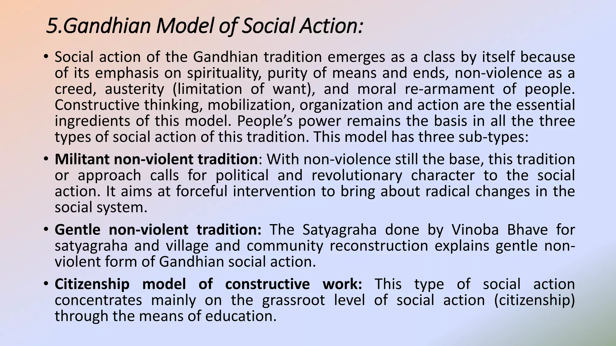5.Gandhian Model of Social Action:
• Social action of the Gandhian tradition emerges as a class by itself because
of its emphasis on spirituality, purity of means and ends, non-violence as a
creed, austerity (limitation of want), and moral re-armament of people.
Constructive thinking, mobilization, organization and action are the essential
ingredients of this model. People’s power remains the basis in all the three
types of social action of this tradition. This model has three sub-types:
• Militant non-violent tradition: With non-violence still the base, this tradition
or approach calls for political and revolutionary character to the social
action. It aims at forceful intervention to bring about radical changes in the
social system.
• Gentle non-violent tradition: The Satyagraha done by Vinoba Bhave for
satyagraha and village and community reconstruction explains gentle non-
violent form of Gandhian social action.
• Citizenship model of constructive work: This type of social action
concentrates mainly on the grassroot level of social action (citizenship)
through the means of education.
 