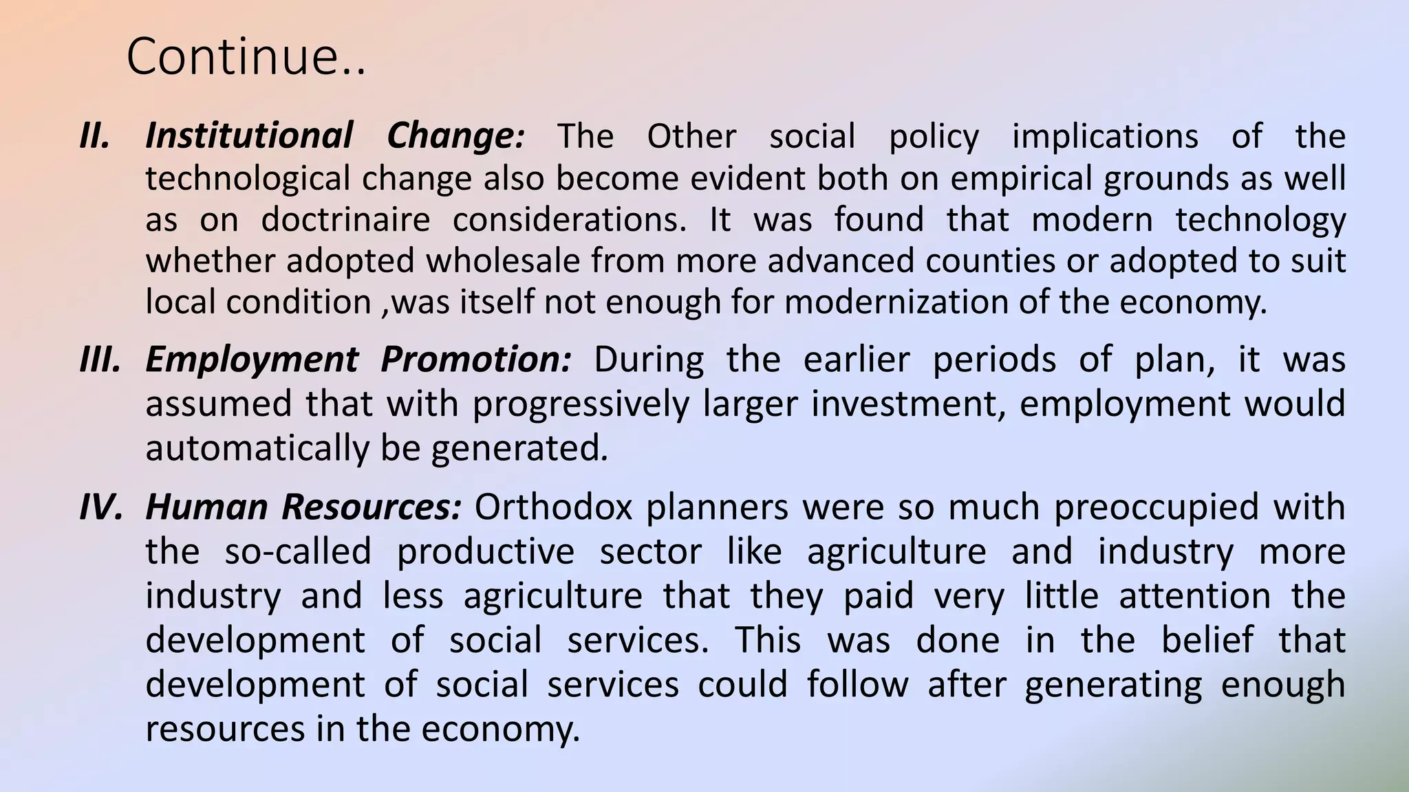 Continue..
II. Institutional Change: The Other social policy implications of the
technological change also become evident both on empirical grounds as well
as on doctrinaire considerations. It was found that modern technology
whether adopted wholesale from more advanced counties or adopted to suit
local condition ,was itself not enough for modernization of the economy.
III. Employment Promotion: During the earlier periods of plan, it was
assumed that with progressively larger investment, employment would
automatically be generated.
IV. Human Resources: Orthodox planners were so much preoccupied with
the so-called productive sector like agriculture and industry more
industry and less agriculture that they paid very little attention the
development of social services. This was done in the belief that
development of social services could follow after generating enough
resources in the economy.
 