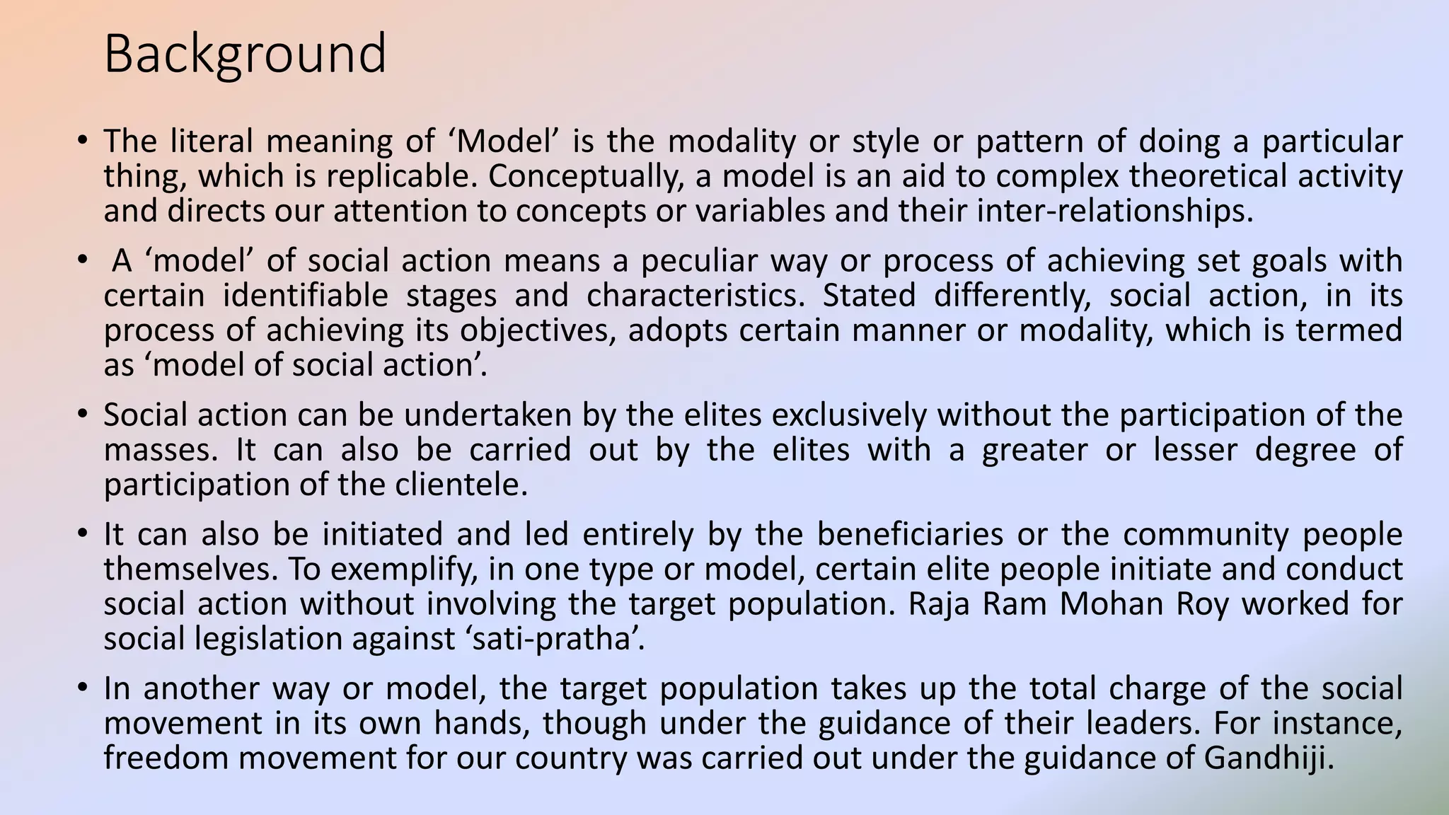 Background
• The literal meaning of ‘Model’ is the modality or style or pattern of doing a particular
thing, which is replicable. Conceptually, a model is an aid to complex theoretical activity
and directs our attention to concepts or variables and their inter-relationships.
• A ‘model’ of social action means a peculiar way or process of achieving set goals with
certain identifiable stages and characteristics. Stated differently, social action, in its
process of achieving its objectives, adopts certain manner or modality, which is termed
as ‘model of social action’.
• Social action can be undertaken by the elites exclusively without the participation of the
masses. It can also be carried out by the elites with a greater or lesser degree of
participation of the clientele.
• It can also be initiated and led entirely by the beneficiaries or the community people
themselves. To exemplify, in one type or model, certain elite people initiate and conduct
social action without involving the target population. Raja Ram Mohan Roy worked for
social legislation against ‘sati-pratha’.
• In another way or model, the target population takes up the total charge of the social
movement in its own hands, though under the guidance of their leaders. For instance,
freedom movement for our country was carried out under the guidance of Gandhiji.
 