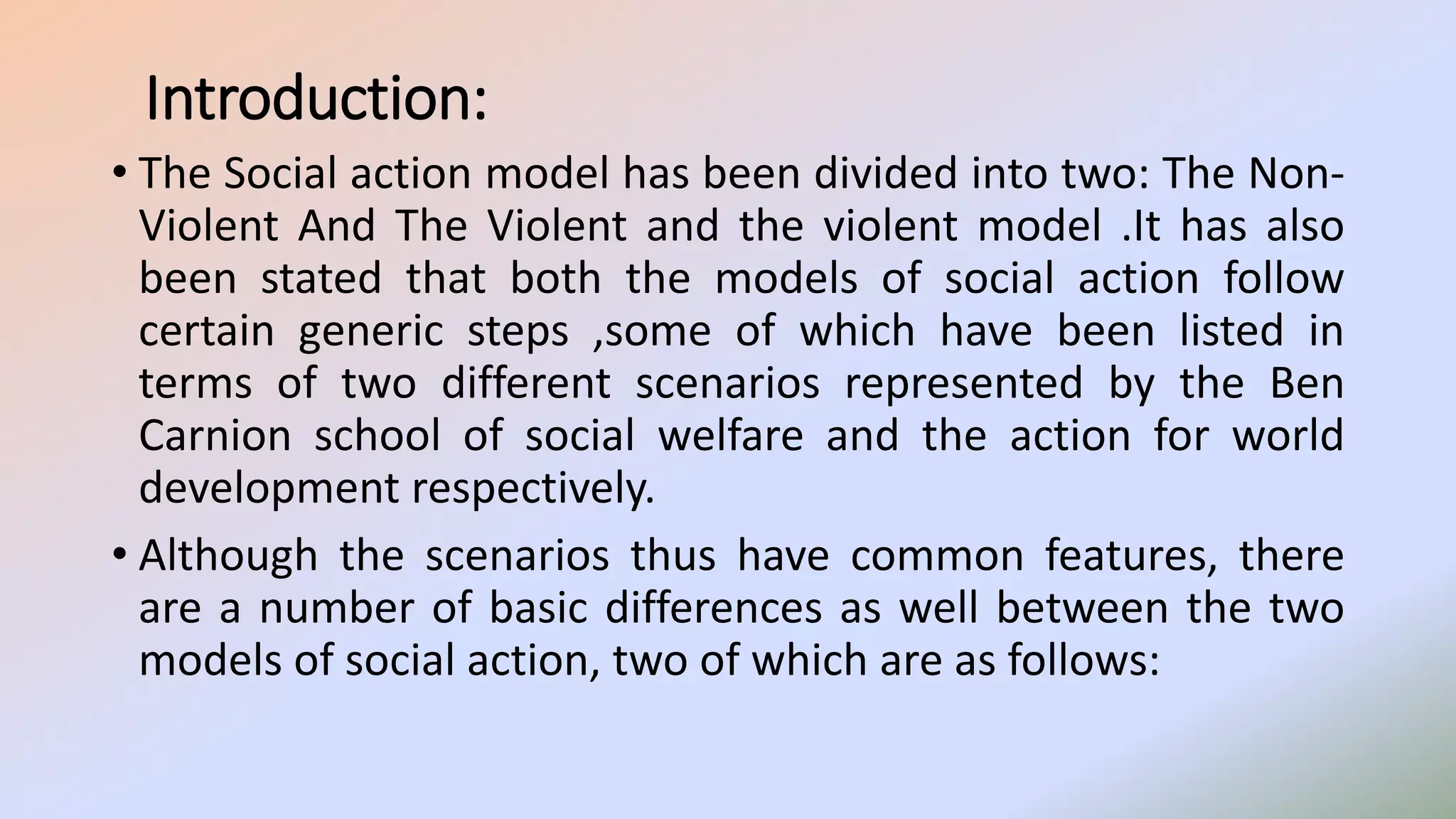 Introduction:
• The Social action model has been divided into two: The Non-
Violent And The Violent and the violent model .It has also
been stated that both the models of social action follow
certain generic steps ,some of which have been listed in
terms of two different scenarios represented by the Ben
Carnion school of social welfare and the action for world
development respectively.
• Although the scenarios thus have common features, there
are a number of basic differences as well between the two
models of social action, two of which are as follows:
 
