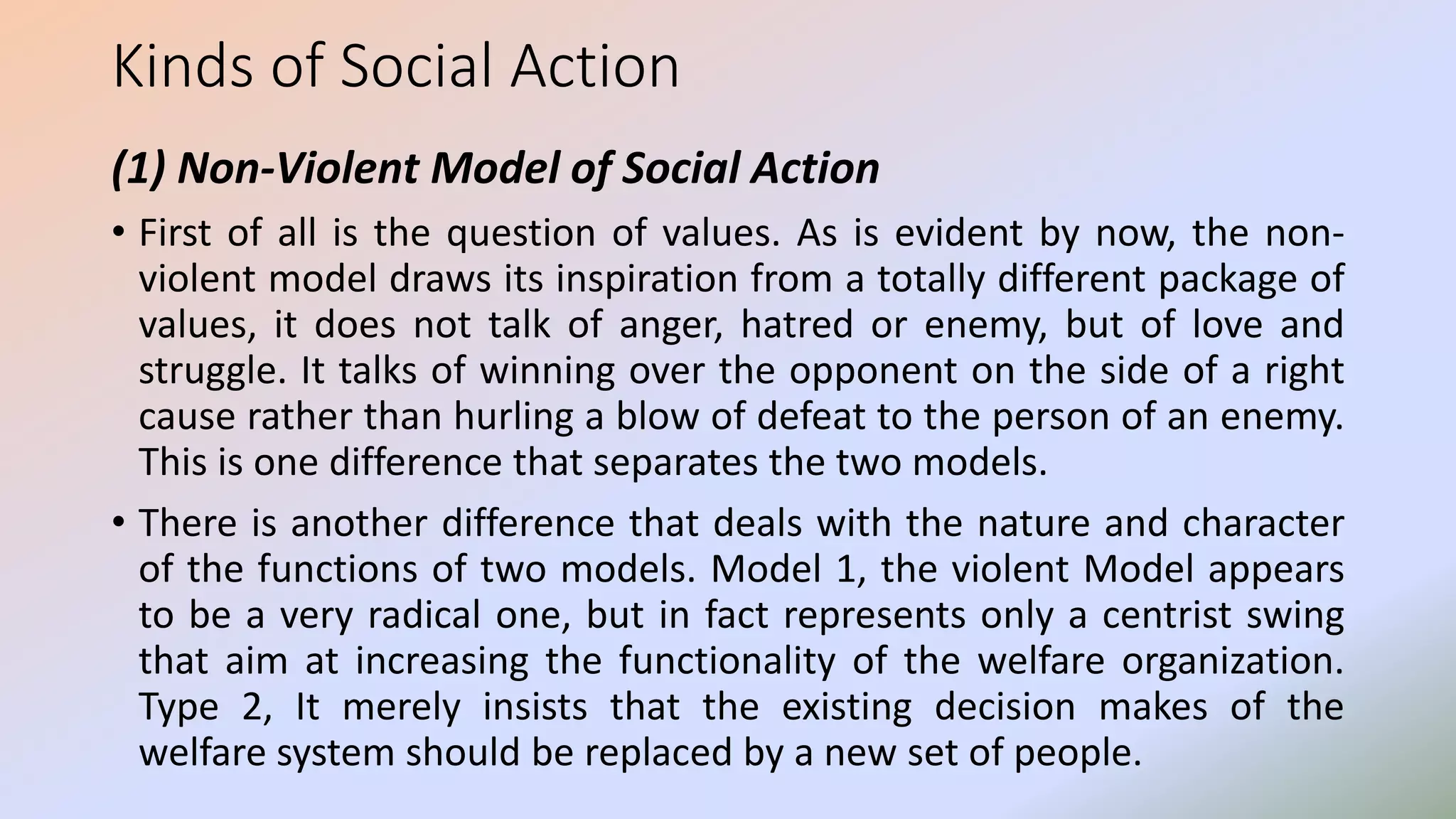 Kinds of Social Action
(1) Non-Violent Model of Social Action
• First of all is the question of values. As is evident by now, the non-
violent model draws its inspiration from a totally different package of
values, it does not talk of anger, hatred or enemy, but of love and
struggle. It talks of winning over the opponent on the side of a right
cause rather than hurling a blow of defeat to the person of an enemy.
This is one difference that separates the two models.
• There is another difference that deals with the nature and character
of the functions of two models. Model 1, the violent Model appears
to be a very radical one, but in fact represents only a centrist swing
that aim at increasing the functionality of the welfare organization.
Type 2, It merely insists that the existing decision makes of the
welfare system should be replaced by a new set of people.
 