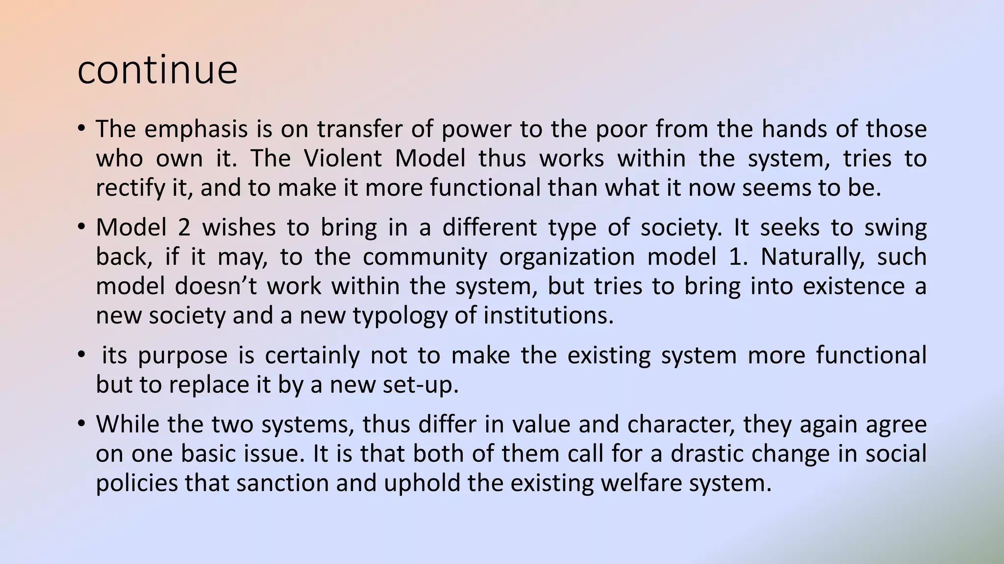 continue
• The emphasis is on transfer of power to the poor from the hands of those
who own it. The Violent Model thus works within the system, tries to
rectify it, and to make it more functional than what it now seems to be.
• Model 2 wishes to bring in a different type of society. It seeks to swing
back, if it may, to the community organization model 1. Naturally, such
model doesn’t work within the system, but tries to bring into existence a
new society and a new typology of institutions.
• its purpose is certainly not to make the existing system more functional
but to replace it by a new set-up.
• While the two systems, thus differ in value and character, they again agree
on one basic issue. It is that both of them call for a drastic change in social
policies that sanction and uphold the existing welfare system.
 