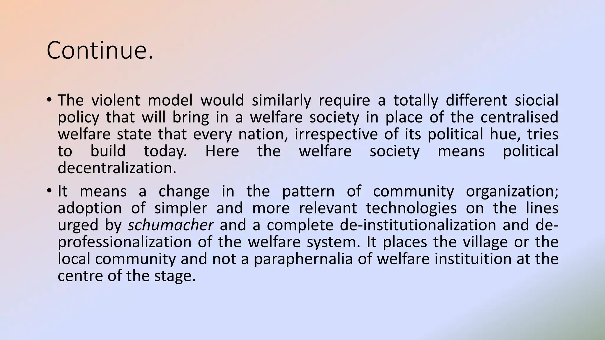 Continue.
• The violent model would similarly require a totally different siocial
policy that will bring in a welfare society in place of the centralised
welfare state that every nation, irrespective of its political hue, tries
to build today. Here the welfare society means political
decentralization.
• It means a change in the pattern of community organization;
adoption of simpler and more relevant technologies on the lines
urged by schumacher and a complete de-institutionalization and de-
professionalization of the welfare system. It places the village or the
local community and not a paraphernalia of welfare instituition at the
centre of the stage.
 