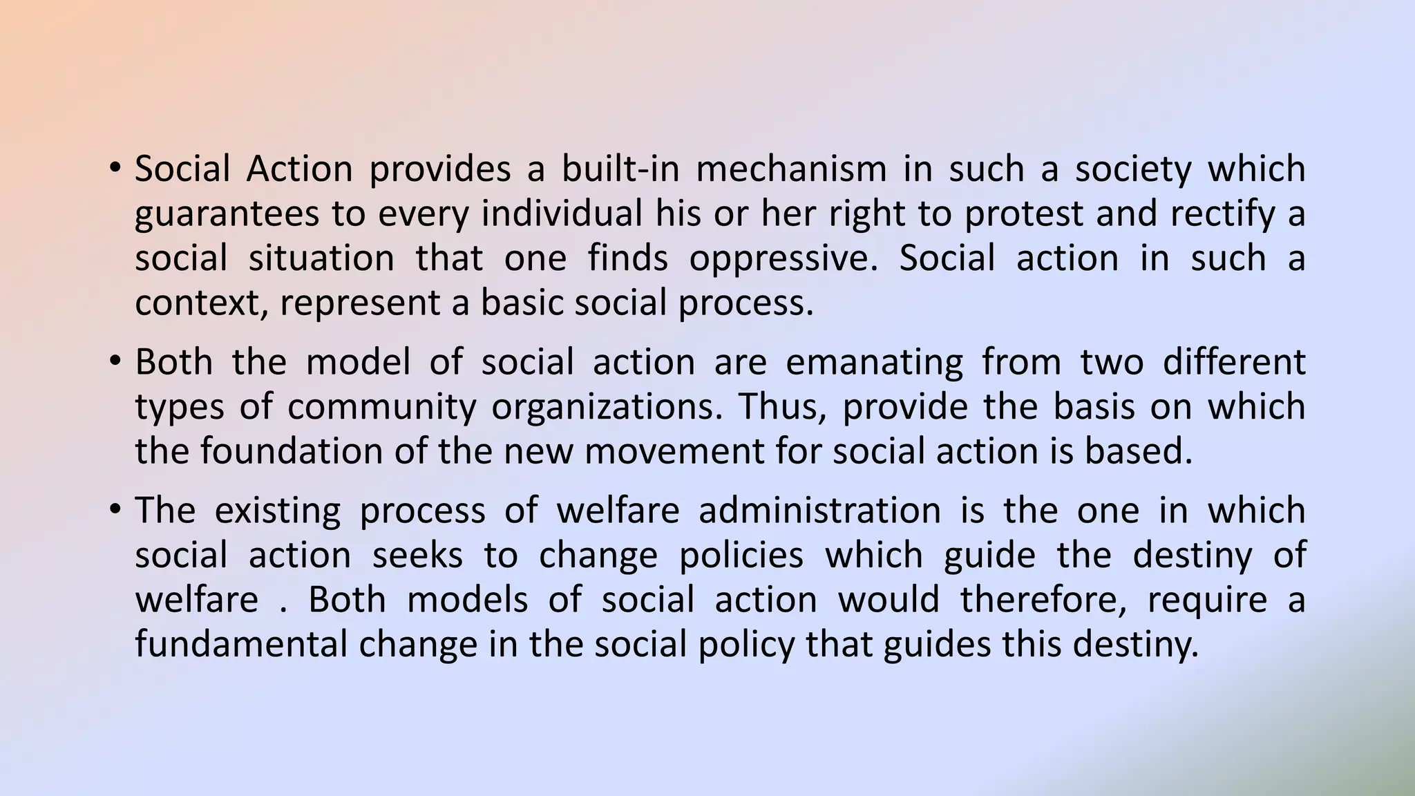 • Social Action provides a built-in mechanism in such a society which
guarantees to every individual his or her right to protest and rectify a
social situation that one finds oppressive. Social action in such a
context, represent a basic social process.
• Both the model of social action are emanating from two different
types of community organizations. Thus, provide the basis on which
the foundation of the new movement for social action is based.
• The existing process of welfare administration is the one in which
social action seeks to change policies which guide the destiny of
welfare . Both models of social action would therefore, require a
fundamental change in the social policy that guides this destiny.
 