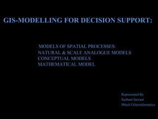 GIS-MODELLING FOR DECISION SUPPORT:

MODELS OF SPATIAL PROCESSES:
NATURAL & SCALE ANALOGUE MODELS
CONCEPTUAL MODELS
MATHEMATICAL MODEL

Represented By
Sushant Sawant
Mtech I Geoinformatics

 