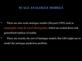 SCALE ANALOGUE MODELS

•

There are also scale analogue models (Steyaert,1993) such as
topographic maps & aerial photographs, which are scaled down and
generalized replicas of reality.

•

These are exactly the sort of analogue models that GIS might use to
model the analogue prediction problem.

 