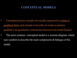 CONCEPTUAL MODELS

•

Conceptual process models are usually expressed in verbal or
graphical form, and attempt to describe in words or pictures
qualitative & quantitative interactions between real-world features.

•

The most common conceptual model is a systems diagram, which
uses symbols to describe the main components & linkages of the
model.

 