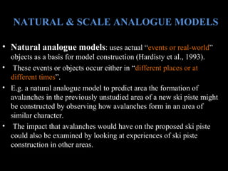 NATURAL & SCALE ANALOGUE MODELS
• Natural analogue models: uses actual “events or real-world”
objects as a basis for model construction (Hardisty et al., 1993).
• These events or objects occur either in “different places or at
different times”.
• E.g. a natural analogue model to predict area the formation of
avalanches in the previously unstudied area of a new ski piste might
be constructed by observing how avalanches form in an area of
similar character.
• The impact that avalanches would have on the proposed ski piste
could also be examined by looking at experiences of ski piste
construction in other areas.

 