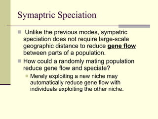 Symaptric Speciation Unlike the previous modes, sympatric speciation does not require large-scale geographic distance to reduce  gene flow  between parts of a population.  How could a randomly mating population reduce gene flow and speciate?  Merely exploiting a new niche may automatically reduce gene flow with individuals exploiting the other niche.  