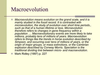 Macroevolution Macroevolution means evolution on the grand scale, and it is mainly studied in the fossil record. It is contrasted with microevolution, the study of evolution over short time periods., such as that of a human lifetime or less. Microevolution therefore refers to changes in gene frequency within a population .... Macroevolutionary events are more likely to take millions, probably tens of millions of years. Macroevolution refers to things like the trends in horse evolution described by Simpson, and occurring over tens of millions of years, or the origin of major groups, or mass extinctions, or the Cambrian explosion described by Conway Morris. Speciation is the traditional dividing line between micro- and macroevolution. Mark Ridley (1997) p. 227 