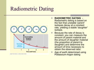 Radiometric Dating RADIOMETRIC DATING   -   Radiometric dating is based on the fact that unstable 'parent' isotopes decay at a constant rate, yielding a stable 'daughter' isotope.   Because the rate of decay is constant, you can measure the amount of parent material and the amount of daughter material (the proportion of parent to daughter) and determine the amount of time necessary to obtain the observed ratio.  Age of earth determined using Pottassium-Argon dating  