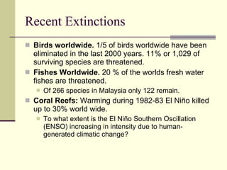 Recent Extinctions Birds worldwide.  1/5 of birds worldwide have been eliminated in the last 2000 years. 11% or 1,029 of surviving species are threatened.  Fishes Worldwide.  20 % of the worlds fresh water fishes are threatened.  Of 266 species in Malaysia only 122 remain.  Coral Reefs:  Warming during 1982-83 El Niño killed up to 30% world wide.  To what extent is the El Niño Southern Oscillation (ENSO) increasing in intensity due to human-generated climatic change? 