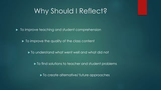 Why Should I Reflect?
 To improve teaching and student comprehension
 To improve the quality of the class content
 To understand what went well and what did not
 To find solutions to teacher and student problems
 To create alternative/ future approaches
 