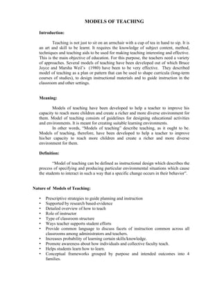 MODELS OF TEACHING

   Introduction:

           Teaching is not just to sit on an armchair with a cup of tea in hand to sip. It is
   an art and skill to be learnt. It requires the knowledge of subject content, method,
   techniques and teaching aids to be used for making teaching interesting and effective.
   This is the main objective of education. For this purpose, the teachers need a variety
   of approaches. Several models of teaching have been developed out of which Bruce
   Joyce and Marsha Weil’s (1980) have been to be very effective. They described
   model of teaching as a plan or pattern that can be used to shape curricula (long-term
   courses of studies), to design instructional materials and to guide instruction in the
   classroom and other settings.


   Meaning:

          Models of teaching have been developed to help a teacher to improve his
   capacity to reach more children and create a richer and more diverse environment for
   them. Model of teaching consists of guidelines for designing educational activities
   and environments. It is meant for creating suitable learning environments.
          In other words, “Models of teaching” describe teaching, as it ought to be.
   Models of teaching, therefore, have been developed to help a teacher to improve
   his/her capacity to reach more children and create a richer and more diverse
   environment for them.

   Definition:

           “Model of teaching can be defined as instructional design which describes the
   process of specifying and producing particular environmental situations which cause
   the students to interact in such a way that a specific change occurs in their behavior”.


Nature of Models of Teaching:

   •   Prescriptive strategies to guide planning and instruction
   •   Supported by research based-evidence
   •   Detailed overview of how to teach
   •   Role of instructor
   •   Type of classroom structure
   •   Ways teacher supports student efforts
   •   Provide common language to discuss facets of instruction common across all
       classrooms among administrators and teachers.
   •   Increases probability of learning certain skills/knowledge.
   •   Promote awareness about how individuals and collective faculty teach.
   •   Helps students learn how to learn.
   •   Conceptual frameworks grouped by purpose and intended outcomes into 4
       families.
 