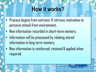 How it works?
• Process begins from extrinsic @ intrinsic motivation to
perceive stimuli from environment.
• New information recorded in short-term memory.
• Information will be processed by relating stored
information in long-term memory.
• New information is reinforced, retained & applied when
required.
 