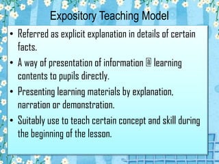 Expository Teaching Model
• Referred as explicit explanation in details of certain
facts.
• A way of presentation of information @ learning
contents to pupils directly.
• Presenting learning materials by explanation,
narration or demonstration.
• Suitably use to teach certain concept and skill during
the beginning of the lesson.
 