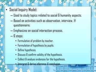 • Social Inquiry Model:
– Used to study topics related to social & humanity aspects.
– Based on activities such as observation, interview, @
questionnaire.
– Emphasizes on social interaction process.
– 6 steps:
• Formulation of problem by teacher.
• Formulation of hypothesis by pupils.
• Define hypothesis.
• Discuss & confirm validity of the hypothesis.
• Collect & analyse evidences for the hypothesis.
• Interpret & derive inference @ conclusion.
 