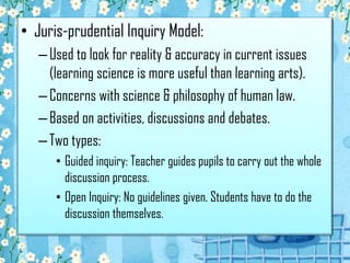 • Juris-prudential Inquiry Model:
–Used to look for reality & accuracy in current issues
(learning science is more useful than learning arts).
–Concerns with science & philosophy of human law.
–Based on activities, discussions and debates.
–Two types:
• Guided inquiry: Teacher guides pupils to carry out the whole
discussion process.
• Open Inquiry: No guidelines given. Students have to do the
discussion themselves.
 