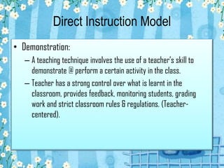 Direct Instruction Model
• Demonstration:
– A teaching technique involves the use of a teacher’s skill to
demonstrate @ perform a certain activity in the class.
– Teacher has a strong control over what is learnt in the
classroom, provides feedback, monitoring students, grading
work and strict classroom rules & regulations. (Teacher-
centered).
 