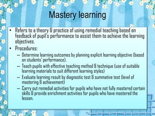 Mastery learning
• Refers to a theory & practice of using remedial teaching based on
feedback of pupil’s performance to assist them to achieve the learning
objectives.
• Procedures:
– Determine learning outcomes by planning explicit learning objective (based
on students’ performance).
– Teach pupils with effective teaching method & technique (use of suitable
learning materials to suit different learning styles)
– Evaluate learning result by diagnostic test & summative test (level of
mastering & achievement)
– Carry out remedial activities for pupils who have not fully mastered certain
skills & provide enrichment activities for pupils who have mastered the
lesson.
 