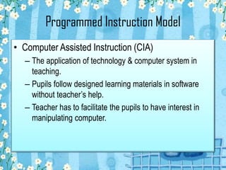 Programmed Instruction Model
• Computer Assisted Instruction (CIA)
– The application of technology & computer system in
teaching.
– Pupils follow designed learning materials in software
without teacher’s help.
– Teacher has to facilitate the pupils to have interest in
manipulating computer.
 