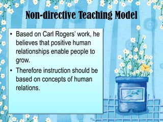 Non-directive Teaching Model
• Based on Carl Rogers’ work, he
believes that positive human
relationships enable people to
grow.
• Therefore instruction should be
based on concepts of human
relations.
 