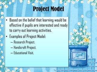 Project Model
• Based on the belief that learning would be
effective if pupils are interested and ready
to carry out learning activities.
• Examples of Project Model:
– Research Project.
– Handicraft Project.
– Educational Visit.
 