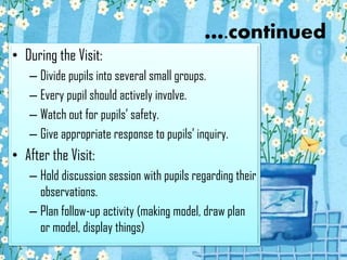 ….continued
• During the Visit:
– Divide pupils into several small groups.
– Every pupil should actively involve.
– Watch out for pupils’ safety.
– Give appropriate response to pupils’ inquiry.
• After the Visit:
– Hold discussion session with pupils regarding their
observations.
– Plan follow-up activity (making model, draw plan
or model, display things)
 