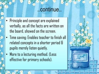..continue..
• Principle and concept are explained
verbally, as all the facts are written on
the board, showed on the screen.
• Time saving: Enables teacher to finish all
related concepts in a shorter period &
pupils merely listen quietly.
• More to a lecturing method. (Less
effective for primary schools).

 