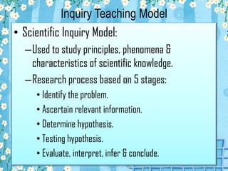 Inquiry Teaching Model
• Scientific Inquiry Model:
–Used to study principles, phenomena &
characteristics of scientific knowledge.
–Research process based on 5 stages:
• Identify the problem.
• Ascertain relevant information.
• Determine hypothesis.
• Testing hypothesis.
• Evaluate, interpret, infer & conclude.

 