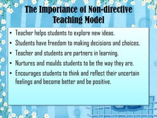 The Importance of Non-directive
Teaching Model
•
•
•
•
•

Teacher helps students to explore new ideas.
Students have freedom to making decisions and choices.
Teacher and students are partners in learning.
Nurtures and moulds students to be the way they are.
Encourages students to think and reflect their uncertain
feelings and become better and be positive.

 