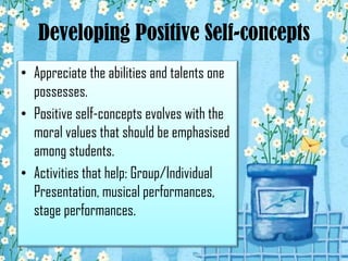 Developing Positive Self-concepts
• Appreciate the abilities and talents one
possesses.
• Positive self-concepts evolves with the
moral values that should be emphasised
among students.
• Activities that help: Group/Individual
Presentation, musical performances,
stage performances.

 
