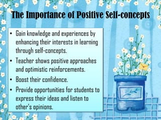 The Importance of Positive Self-concepts
• Gain knowledge and experiences by
enhancing their interests in learning
through self-concepts.
• Teacher shows positive approaches
and optimistic reinforcements.
• Boost their confidence.
• Provide opportunities for students to
express their ideas and listen to
other’s opinions.

 