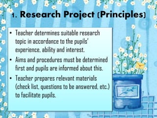 1. Research Project (Principles)
• Teacher determines suitable research
topic in accordance to the pupils’
experience, ability and interest.
• Aims and procedures must be determined
first and pupils are informed about this.
• Teacher prepares relevant materials
(check list, questions to be answered, etc.)
to facilitate pupils.

 